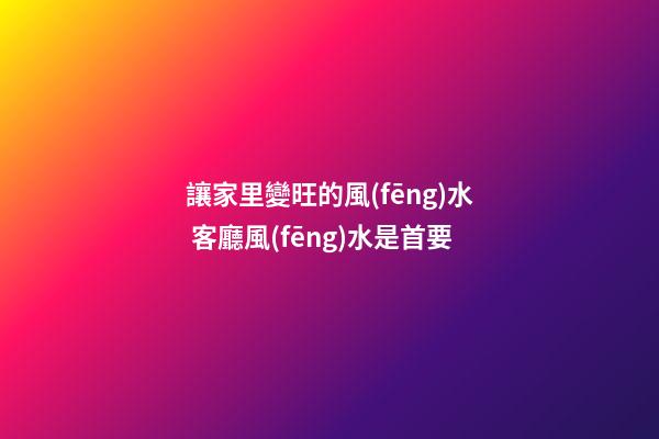 讓家里變旺的風(fēng)水 客廳風(fēng)水是首要